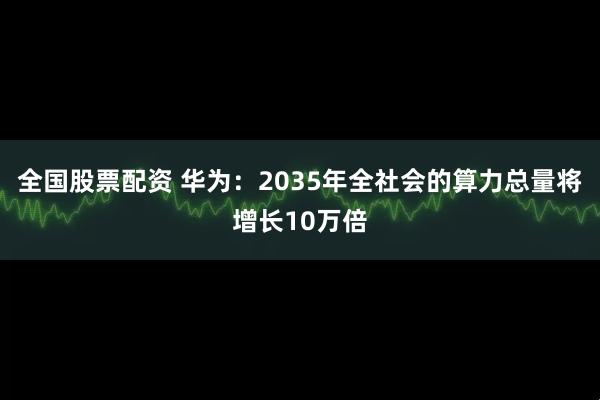 全国股票配资 华为：2035年全社会的算力总量将增长10万倍