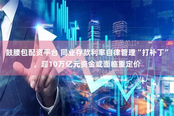 鼓腰包配资平台 同业存款利率自律管理“打补丁”，超10万亿元资金或面临重定价