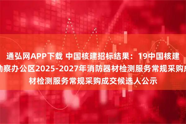 通弘网APP下载 中国核建招标结果：19中国核建中核二四中核勘察办公区2025-2027年消防器材检测服务常规采购成交候选人公示