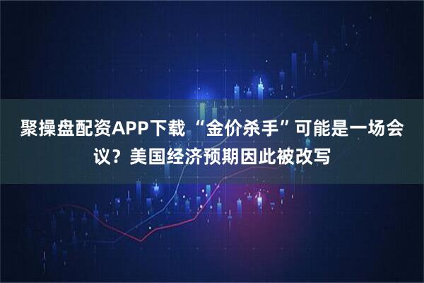 聚操盘配资APP下载 “金价杀手”可能是一场会议?美国经济预期因此被改写