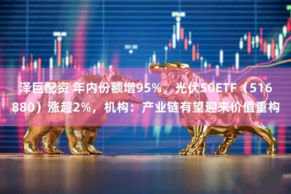 泽巨配资 年内份额增95%，光伏50ETF（516880）涨超2%，机构：产业链有望迎来价值重构