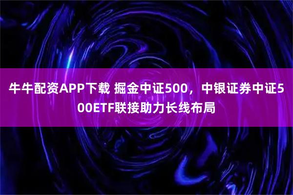 牛牛配资APP下载 掘金中证500，中银证券中证500ETF联接助力长线布局