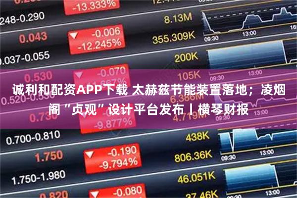 诚利和配资APP下载 太赫兹节能装置落地；凌烟阁“贞观”设计平台发布丨横琴财报