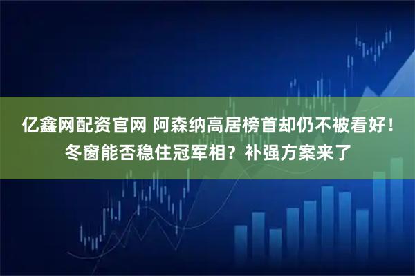 亿鑫网配资官网 阿森纳高居榜首却仍不被看好！冬窗能否稳住冠军相？补强方案来了