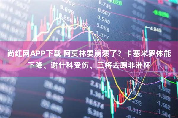 尚红网APP下载 阿莫林要崩溃了？卡塞米罗体能下降、谢什科受伤、三将去踢非洲杯