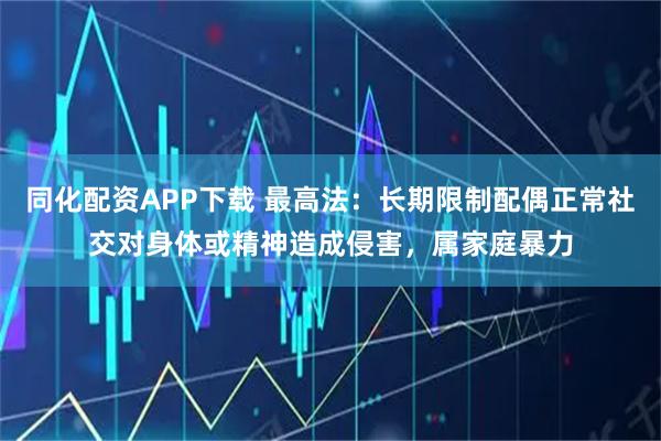 同化配资APP下载 最高法:长期限制配偶正常社交对身体或精神造成侵害,属家庭暴力