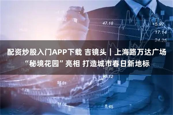 配资炒股入门APP下载 吉镜头｜上海路万达广场“秘境花园”亮相 打造城市春日新地标