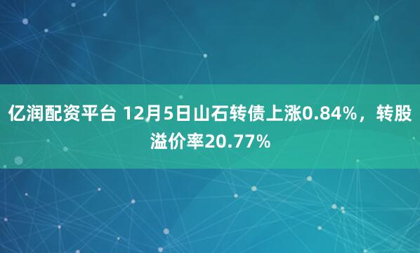 亿润配资平台 12月5日山石转债上涨0.84%，转股溢价率20.77%