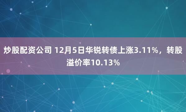 炒股配资公司 12月5日华锐转债上涨3.11%,转股溢价率10.13%