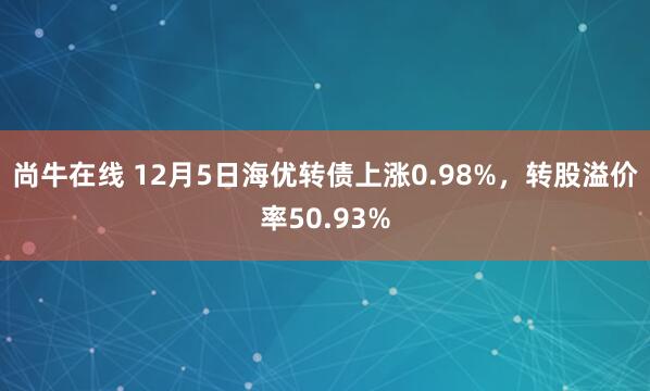 尚牛在线 12月5日海优转债上涨0.98%,转股溢价率50.93%