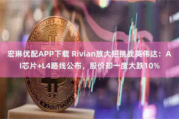 宏琳优配APP下载 Rivian放大招挑战英伟达：AI芯片+L4路线公布，股价却一度大跌10%