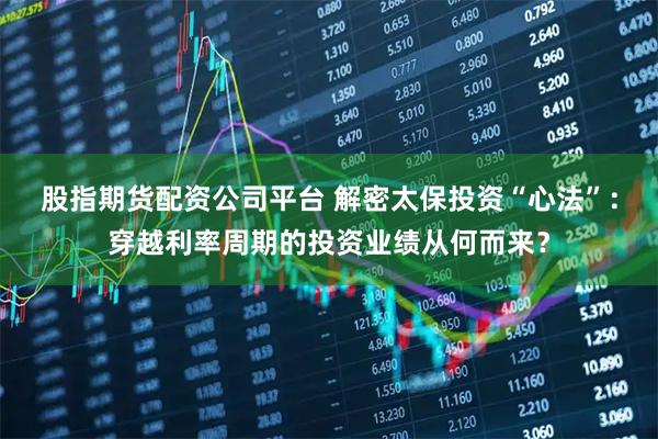 股指期货配资公司平台 解密太保投资“心法”：穿越利率周期的投资业绩从何而来？