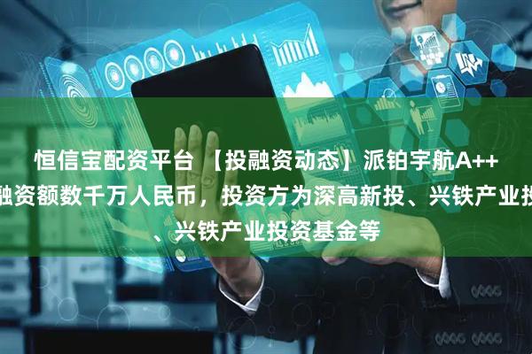 恒信宝配资平台 【投融资动态】派铂宇航A++轮融资，融资额数千万人民币，投资方为深高新投、兴铁产业投资基金等