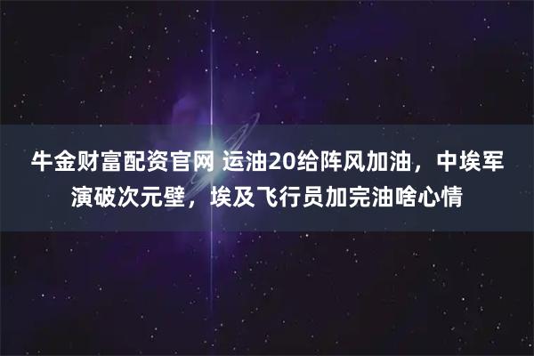 牛金财富配资官网 运油20给阵风加油，中埃军演破次元壁，埃及飞行员加完油啥心情